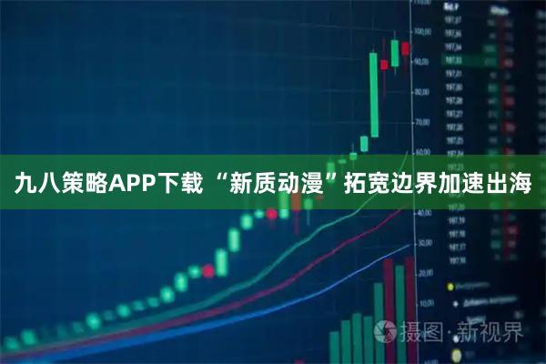 九八策略APP下载 “新质动漫”拓宽边界加速出海