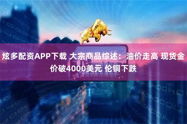 炫多配资APP下载 大宗商品综述：油价走高 现货金价破4000美元 伦铜下跌