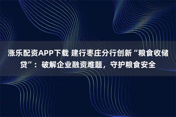 涨乐配资APP下载 建行枣庄分行创新“粮食收储贷”：破解企业融资难题，守护粮食安全