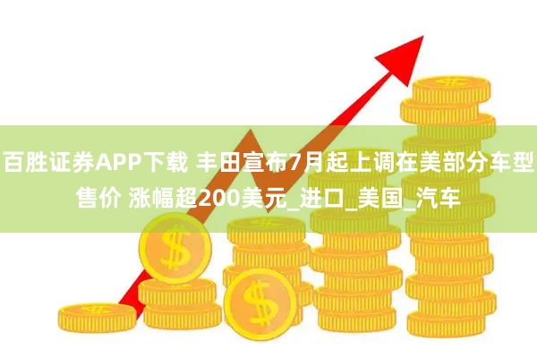 百胜证券APP下载 丰田宣布7月起上调在美部分车型售价 涨幅超200美元_进口_美国_汽车