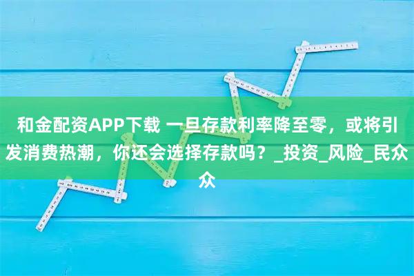 和金配资APP下载 一旦存款利率降至零，或将引发消费热潮，你还会选择存款吗？_投资_风险_民众