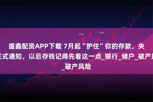 盛鑫配资APP下载 7月起“护住”你的存款,央行正式通知,以后存钱记得先看这一点_银行_储户_破产风险