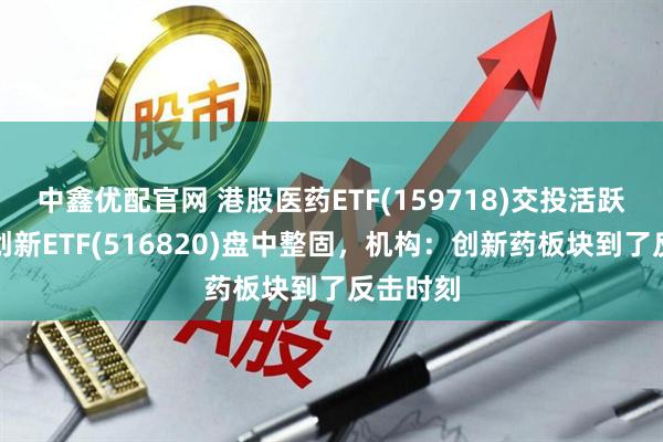 中鑫优配官网 港股医药ETF(159718)交投活跃，医疗创新ETF(516820)盘中整固，机构：创新药板块到了反击时刻