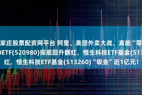 石家庄股票配资网平台 阿里、美团外卖大战，真能“零元购”？港股通科技30ETF(520980)探底回升翻红，恒生科技ETF基金(513260)“吸金”近1亿元！