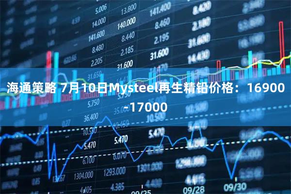 海通策略 7月10日Mysteel再生精铅价格：16900-17000