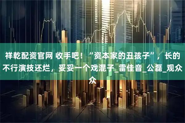 祥乾配资官网 收手吧！“资本家的丑孩子”，长的不行演技还烂，妥妥一个戏混子_雷佳音_公磊_观众