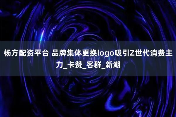 杨方配资平台 品牌集体更换logo吸引Z世代消费主力_卡赞_客群_新潮