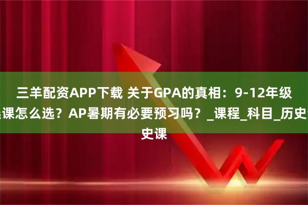 三羊配资APP下载 关于GPA的真相：9-12年级选课怎么选？AP暑期有必要预习吗？_课程_科目_历史课