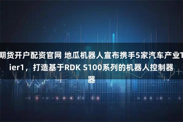 期货开户配资官网 地瓜机器人宣布携手5家汽车产业Tier1，打造基于RDK S100系列的机器人控制器