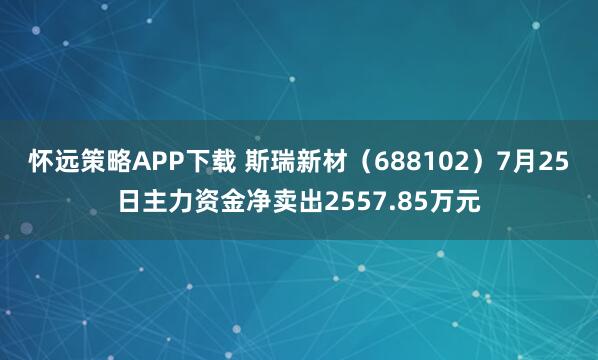 怀远策略APP下载 斯瑞新材（688102）7月25日主力资金净卖出2557.85万元