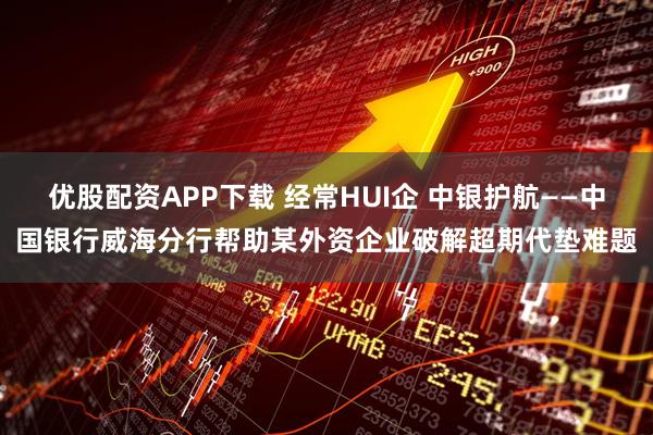 优股配资APP下载 经常HUI企 中银护航——中国银行威海分行帮助某外资企业破解超期代垫难题