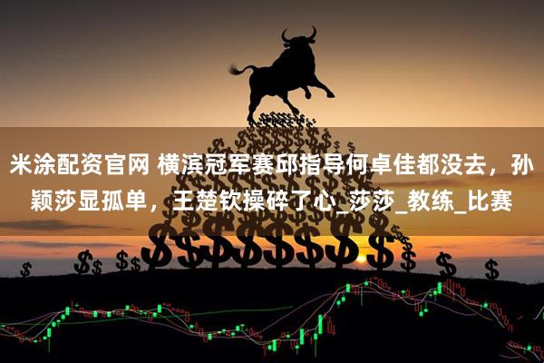 米涂配资官网 横滨冠军赛邱指导何卓佳都没去，孙颖莎显孤单，王楚钦操碎了心_莎莎_教练_比赛