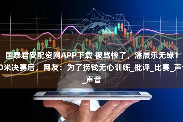 国泰君安配资网APP下载 被骂惨了，潘展乐无缘100米决赛后，网友：为了捞钱无心训练_批评_比赛_声音