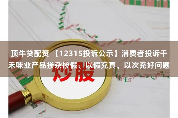 顶牛贷配资 【12315投诉公示】消费者投诉千禾味业产品掺杂掺假、以假充真、以次充好问题