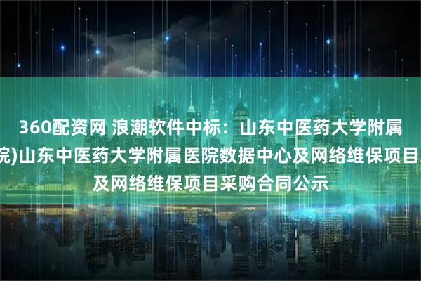 360配资网 浪潮软件中标：山东中医药大学附属医院(省中医院)山东中医药大学附属医院数据中心及网络维保项目采购合同公示