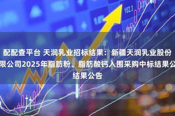 配配查平台 天润乳业招标结果：新疆天润乳业股份有限公司2025年脂肪粉、脂肪酸钙入围采购中标结果公告