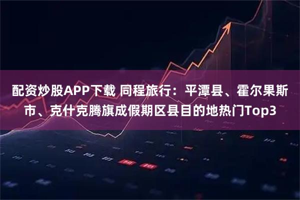 配资炒股APP下载 同程旅行：平潭县、霍尔果斯市、克什克腾旗成假期区县目的地热门Top3