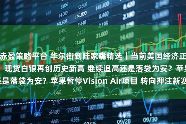 赤盈策略平台 华尔街到陆家嘴精选丨当前美国经济正发出截然不同的信号？现货白银再创历史新高 继续追高还是落袋为安？苹果暂停Vision Air项目 转向押注新赛道？