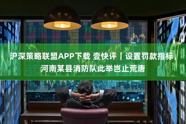 沪深策略联盟APP下载 壹快评｜设置罚款指标，河南某县消防队此举岂止荒唐