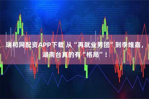 瑞和网配资APP下载 从“再就业男团”到李维嘉，湖南台真的有“格局”！