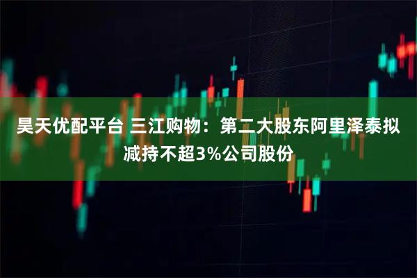 昊天优配平台 三江购物：第二大股东阿里泽泰拟减持不超3%公司股份