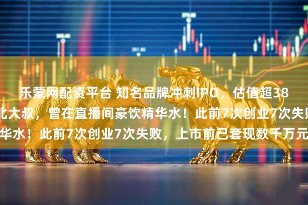 乐蒙网配资平台 知名品牌冲刺IPO，估值超38亿元！创始人是51岁东北大叔，曾在直播间豪饮精华水！此前7次创业7次失败，上市前已套现数千万元