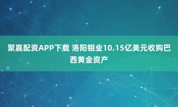 聚赢配资APP下载 洛阳钼业10.15亿美元收购巴西黄金资产