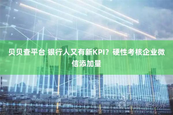 贝贝查平台 银行人又有新KPI？硬性考核企业微信添加量