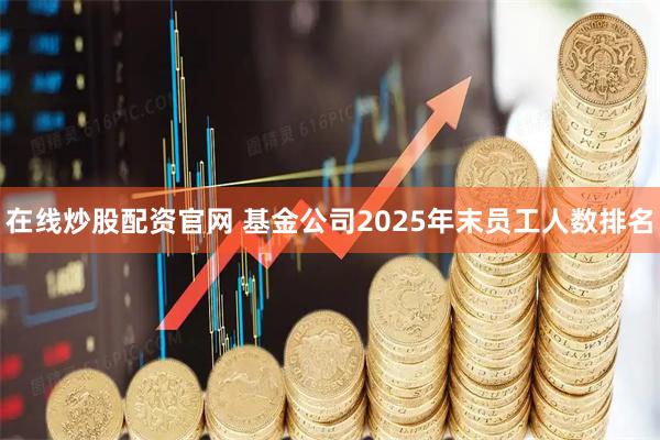 在线炒股配资官网 基金公司2025年末员工人数排名