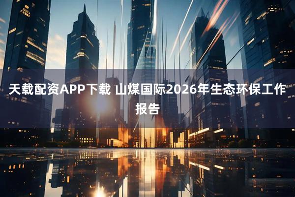 天载配资APP下载 山煤国际2026年生态环保工作报告