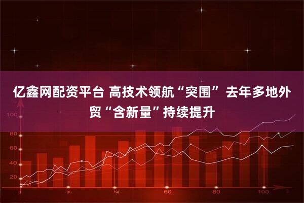 亿鑫网配资平台 高技术领航“突围” 去年多地外贸“含新量”持续提升