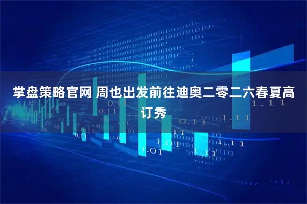 掌盘策略官网 周也出发前往迪奥二零二六春夏高订秀