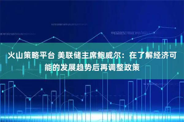 火山策略平台 美联储主席鲍威尔:在了解经济可能的发展趋势后再调整政策