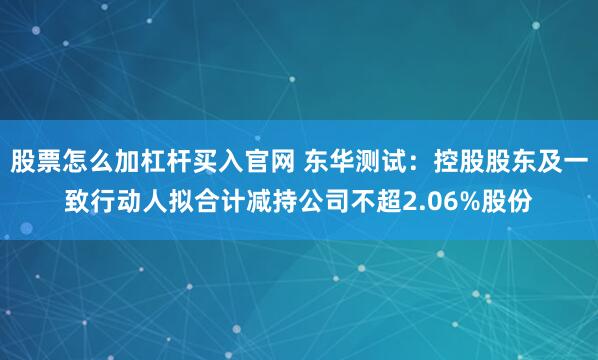股票怎么加杠杆买入官网 东华测试：控股股东及一致行动人拟合计减持公司不超2.06%股份