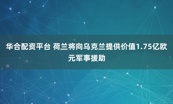 华合配资平台 荷兰将向乌克兰提供价值1.75亿欧元军事援助