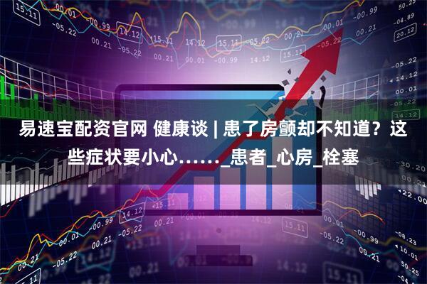 易速宝配资官网 健康谈 | 患了房颤却不知道？这些症状要小心……_患者_心房_栓塞