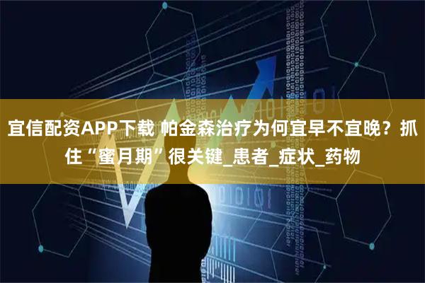 宜信配资APP下载 帕金森治疗为何宜早不宜晚？抓住“蜜月期”很关键_患者_症状_药物