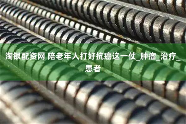 淘银配资网 陪老年人打好抗癌这一仗_肿瘤_治疗_患者