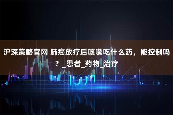 沪深策略官网 肺癌放疗后咳嗽吃什么药,能控制吗?_患者_药物_治疗