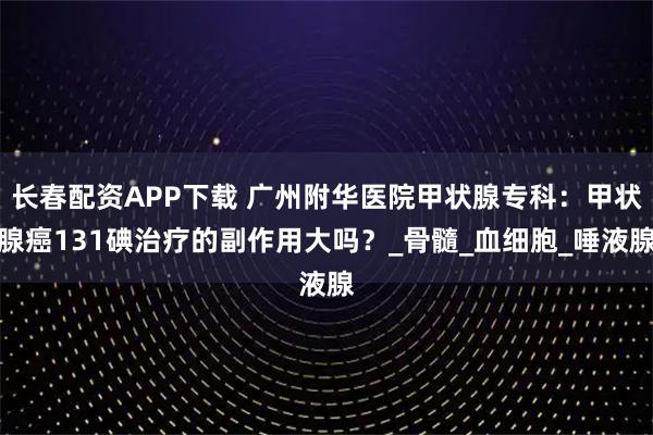 长春配资APP下载 广州附华医院甲状腺专科：甲状腺癌131碘治疗的副作用大吗？_骨髓_血细胞_唾液腺
