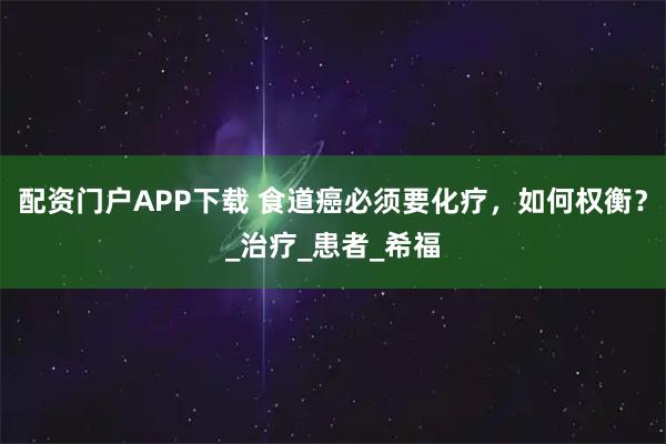 配资门户APP下载 食道癌必须要化疗，如何权衡？_治疗_患者_希福