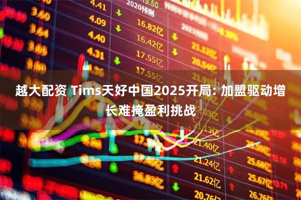 越大配资 Tims天好中国2025开局: 加盟驱动增长难掩盈利挑战