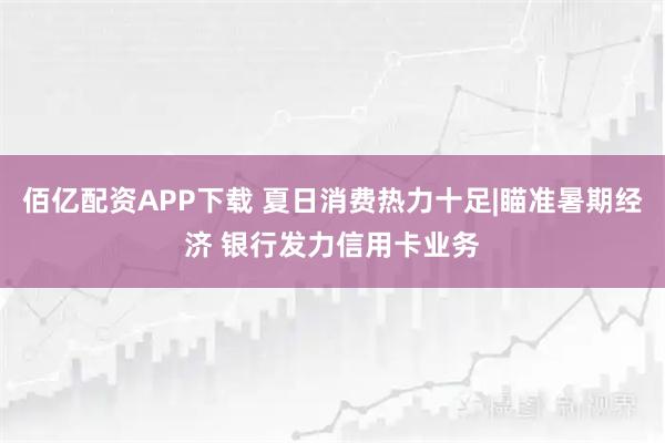 佰亿配资APP下载 夏日消费热力十足|瞄准暑期经济 银行发力信用卡业务