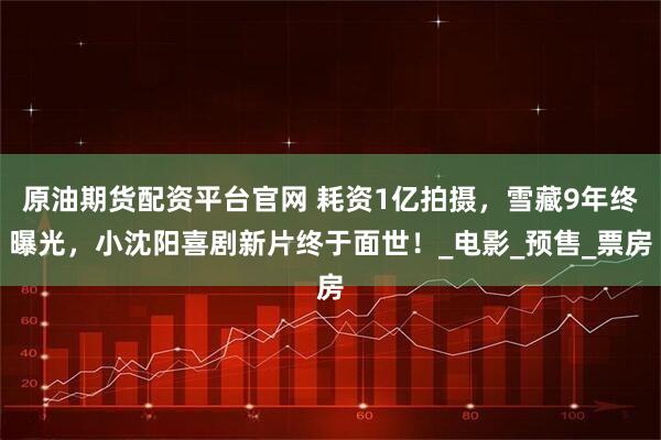 原油期货配资平台官网 耗资1亿拍摄,雪藏9年终曝光,小沈阳喜剧新片终于面世!_电影_预售_票房