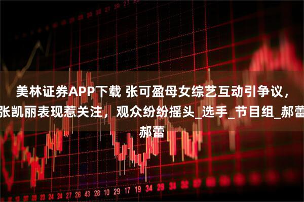 美林证券APP下载 张可盈母女综艺互动引争议，张凯丽表现惹关注，观众纷纷摇头_选手_节目组_郝蕾