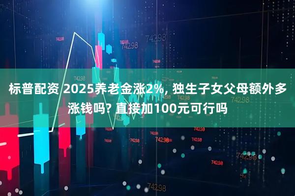 标普配资 2025养老金涨2%, 独生子女父母额外多涨钱吗? 直接加100元可行吗