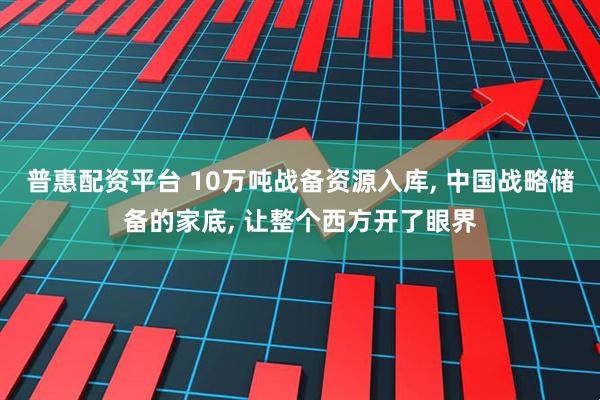 普惠配资平台 10万吨战备资源入库, 中国战略储备的家底, 让整个西方开了眼界
