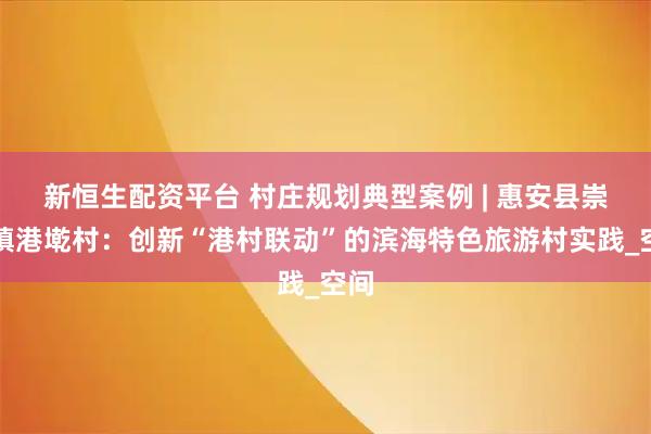 新恒生配资平台 村庄规划典型案例 | 惠安县崇武镇港墘村：创新“港村联动”的滨海特色旅游村实践_空间