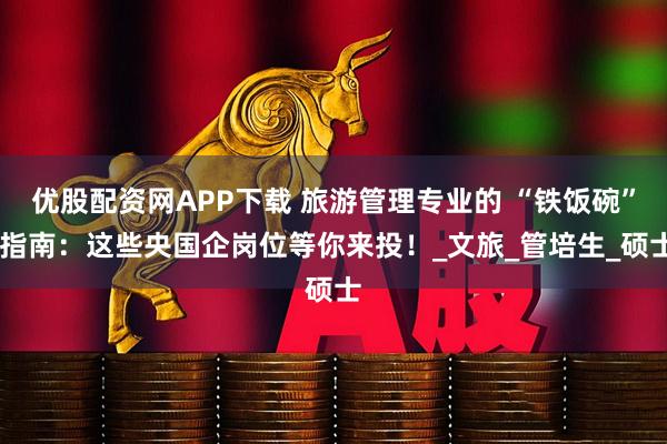 优股配资网APP下载 旅游管理专业的 “铁饭碗” 指南：这些央国企岗位等你来投！_文旅_管培生_硕士