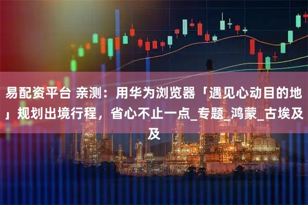 易配资平台 亲测：用华为浏览器「遇见心动目的地」规划出境行程，省心不止一点_专题_鸿蒙_古埃及